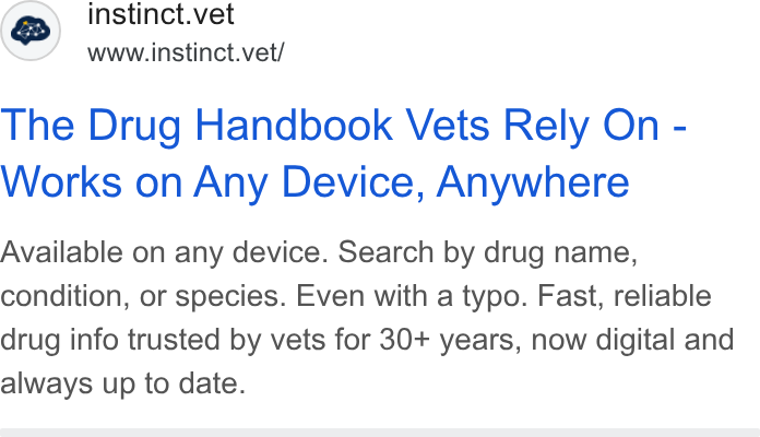 Instinct Science ad on Google Ads: instinct.vet st www.instinct.vet/ The Drug Handbook Vets Rely On - Works on Any Device, Anywhere Available on any device. Search by drug name, condition, or species. Even with a typo. Fast, reliable drug info trusted by vets for 30+ years, now digital and always up to date.