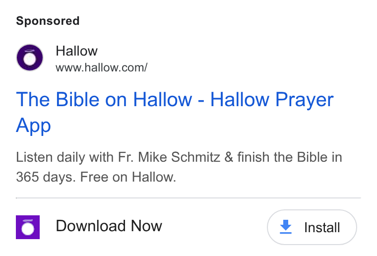 Hallow ad on Google Ads: The Bible on Hallow - Hallow Prayer App Listen daily with Fr. Mike Schmitz & finish the Bible in 365 days. Free on Hallow. Download Now ¥ Install