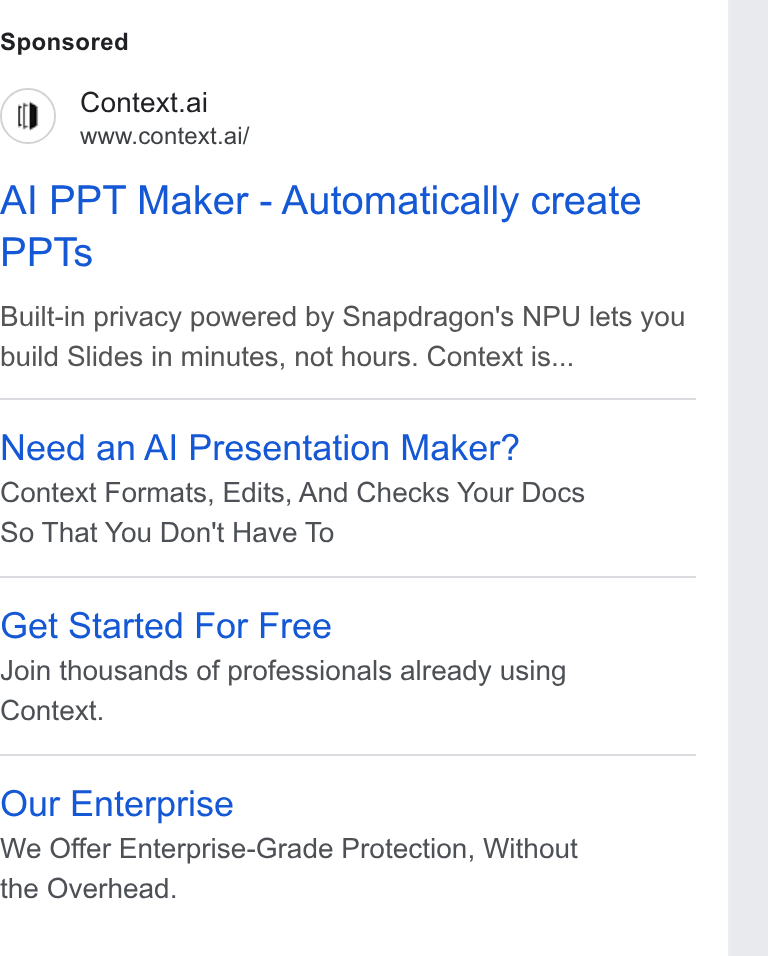 Context ad on Google Ads: Context.ai www.context.al/ Al PPT Maker - Automatically create PPTs Built-in privacy powered by Snapdragon's NPU lets you build Slides in minutes, not hours. Context is... Need an Al Presentation Maker? Context Formats, Edits, And Checks Your Docs So That You Don't Have To Get Started For Free Join thousands of professionals already using Context. Our Enterprise We Offer Enterprise-Grade Protection, Without the Overhead.