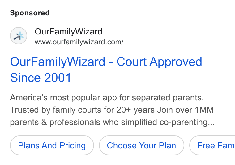 OurFamilyWizard ad on Google Ads: Our Family Wizard - Court Approved Since 2001 America's most popular app for separated parents. Trusted by family courts for 20+ years Join over 1MM parents & professionals who simplified co-parenting... Plans And Pricing Choose Your Plan }) ( Free Fam