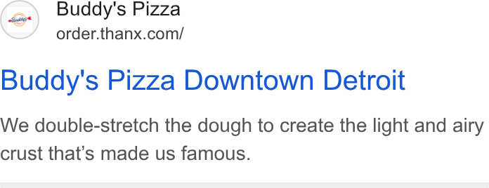 Thanx ad on Google Ads: Buddy's Pizza Downtown Detroit We double-stretch the dough to create the light and airy crust that’s made us famous.