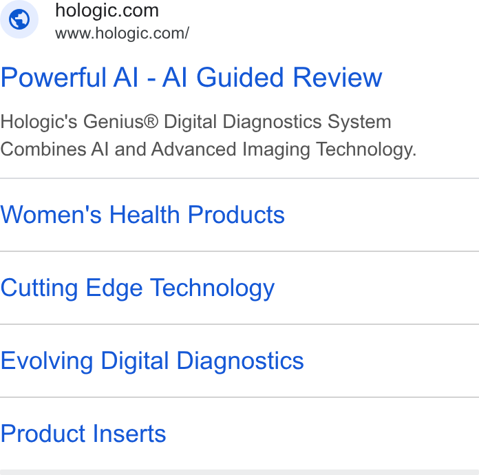 Hologic ad on Google Ads: www.hologic.com/ Powerful Al - Al Guided Review Hologic's Genius® Digital Diagnostics System Combines Al and Advanced Imaging Technology. Women's Health Products Cutting Edge Technology Evolving Digital Diagnostics Product Inserts