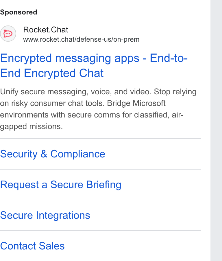 Rocket.Chat ad on Google Ads: Rocket. Chat www.rocket.chat/defense-us/on-prem Encrypted messaging apps - End-to- End Encrypted Chat Unify secure messaging, voice, and video. Stop relying on risky consumer chat tools. Bridge Microsoft environments with secure comms for classified, air- gapped missions. Security & Compliance Request a Secure Briefing Secure Integrations Contact Sales