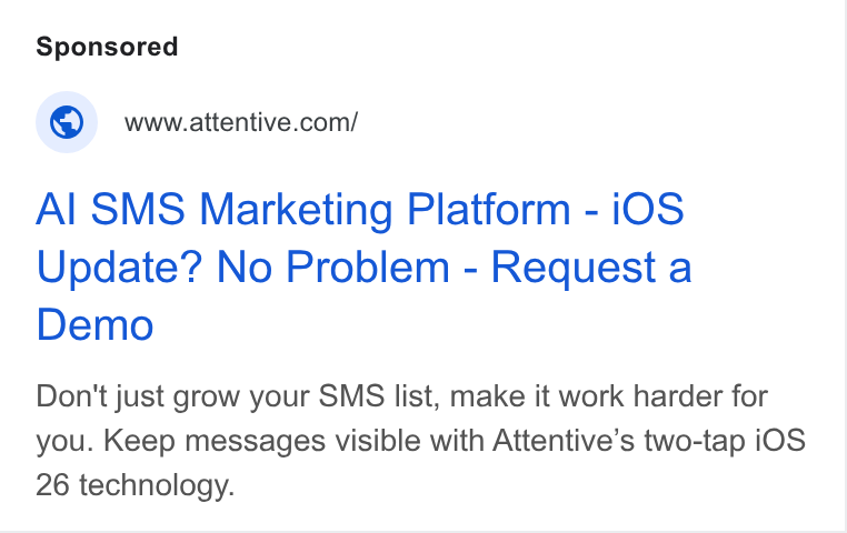 Attentive ad on Google Ads: Al SMS Marketing Platform - i OS Update? No Problem - Request a Demo Don't just grow your SMS list, make it work harder for you. Keep messages visible with Attentive’s two-tap i OS 26 technology.