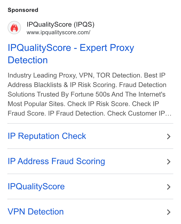 IPQS ad on Google Ads: IPQuality Score - Expert Proxy Detection Industry Leading Proxy, VPN, TOR Detection. Best IP Address Blacklists & IP Risk Scoring. Fraud Detection Solutions Trusted By Fortune 500s And The Internet's Most Popular Sites. Check IP Risk Score. Check IP Fraud Score. IP Fraud Detection. Check Customer IP... IP Reputation Check IP Address Fraud Scoring IPQuality Score VPN Detection