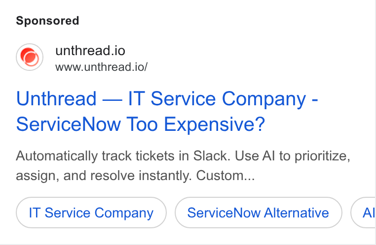 Unthread ad on Google Ads: unthread.io www.unthread.io/ Unthread — IT Service Company - service Now Too Expensive? Automatically track tickets in Slack. Use Al to prioritize, assign, and resolve instantly. Custom... IT Service Company Service Now Alternative Al