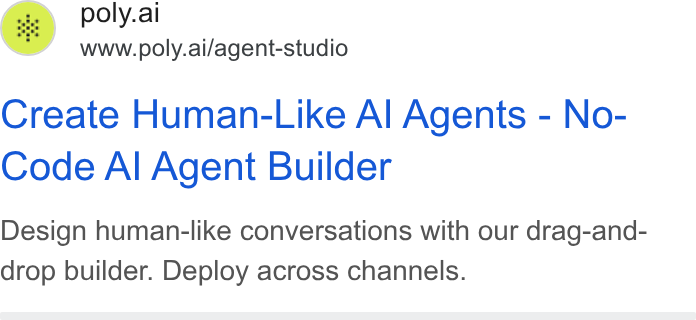PolyAI ad on Google Ads: poly.ai www.poly.ai/agent-studio Create Human-Like Al Agents - No- Code Al Agent Builder Design human-like conversations with our drag-and- drop builder. Deploy across channels.