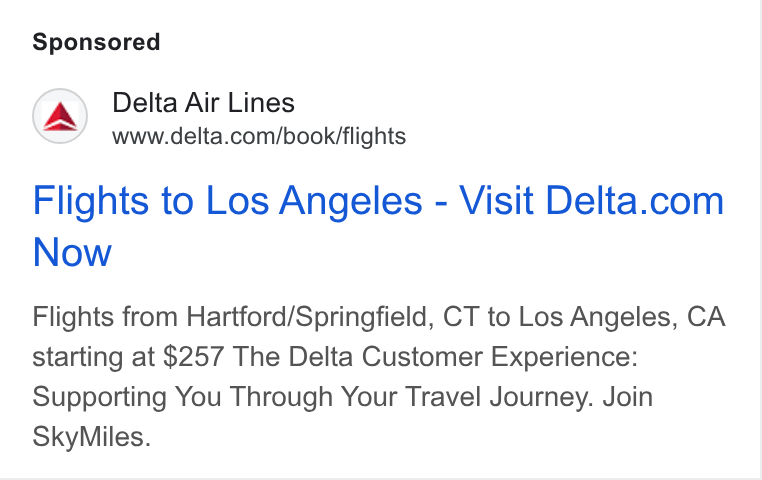 Delta Air Lines ad on Google Ads: Flights to Los Angeles - Visit Delta.com Now Flights from Hartford/Springfield, CT to Los Angeles, CA starting at $257 The Delta Customer Experience: Supporting You Through Your Travel Journey. Join Sky Miles.
