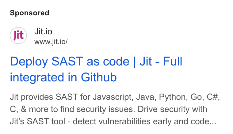 Jit ad on Google Ads: Jit.io www.jit.io/ Deploy SAST as code | Jit - Full integrated in Github Jit provides SAST for Javascript, Java, Python, Go, C#, C, & more to find security issues. Drive security with Jit's SAST tool - detect vulnerabilities early and code...