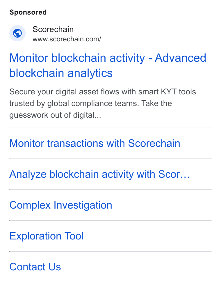 Scorechain ad on Google Ads: Monitor blockchain activity - Advanced blockchain analytics Secure your digital asset flows with smart KYT tools trusted by global compliance teams. Take the guesswork out of digital... Monitor transactions with Scorechain Analyze blockchain activity with Scor... Complex Investigation Exploration Tool Contact Us