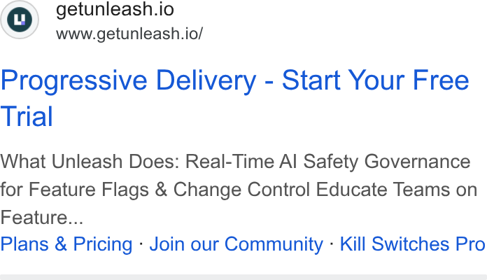 Unleash ad on Google Ads: ©) getunleash.io www.getunleash.io/ Progressive Delivery - Start Your Free Trial What Unleash Does: Real-Time Al Safety Governance for Feature Flags & Change Control Educate Teams on Feature... Plans & Pricing - Join our Community - Kill Switches Pro