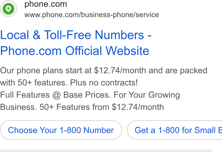 Phone.com ad on Google Ads: www.phone.com/business-phone/service Local & Toll-Free Numbers - Phone.com Official Website Our phone plans start at $12.74/month and are packed with 50+ features. Plus no contracts! Full Features @ Base Prices. For Your Growing Business. 50+ Features from $12.74/month Choose Your 1-800 Number )} ( Geta 1-800 for Small E