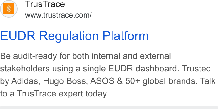 TrusTrace ad on Google Ads: EUDR Regulation Platform Be audit-ready for both internal and external stakeholders using a single EUDR dashboard. Trusted by Adidas, Hugo Boss, ASOS & 50+ global brands. Talk to a Trus Trace expert today.