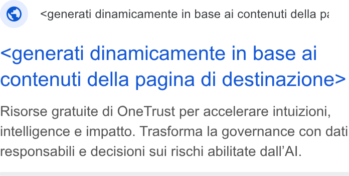 OneTrust ad on Google Ads: ® _ <generati dinamicamente in base ai contenuti della pi <generati dinamicamente in base ai contenuti della pagina di destinazione> Risorse gratuite di One Trust per accelerare intuizioni, intelligence e impatto. Trasforma la governance con dati responsabili e decisioni sui rischi abilitate dall’Al.