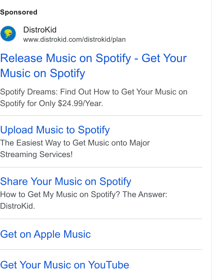 DistroKid ad on Google Ads: Release Music on Spotify - Get Your Music on Spotify Spotify Dreams: Find Out How to Get Your Music on Spotify for Only $24.99/Year. Upload Music to Spotify The Easiest Way to Get Music onto Major Streaming Services! Share Your Music on Spotify How to Get My Music on Spotify? The Answer: Distro Kid. Get on Apple Music Get Your Music on You Tube