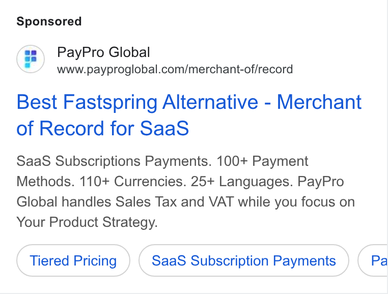 PayPro Global ad on Google Ads: Best Fastspring Alternative - Merchant of Record for Saa S Saa S Subscriptions Payments. 100+ Payment Methods. 110+ Currencies. 25+ Languages. Pay Pro Global handles Sales Tax and VAT while you focus on Your Product Strategy. Tiered Pricing Saa S Subscription Payments