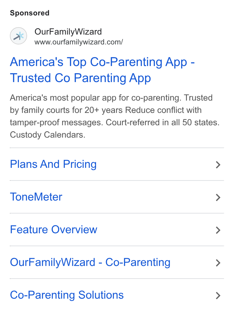 OurFamilyWizard ad on Google Ads: America's Top Co-Parenting App - Trusted Co Parenting App America’s most popular app for co-parenting. Trusted by family courts for 20+ years Reduce conflict with tamper-proof messages. Court-referred in all 50 states. Custody Calendars. Plans And Pricing > Tone Meter > Feature Overview > Our Family Wizard - Co-Parenting > Co-Parenting Solutions >