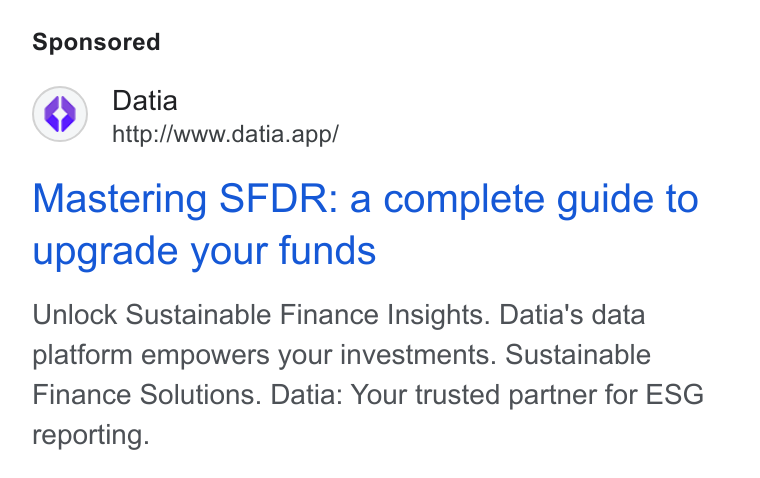Datia ad on Google Ads: Datia http://www.datia.app/ Mastering SFDR: a complete guide to upgrade your funds Unlock Sustainable Finance Insights. Datia's data platform empowers your investments. Sustainable Finance Solutions. Datia: Your trusted partner for ESG reporting.