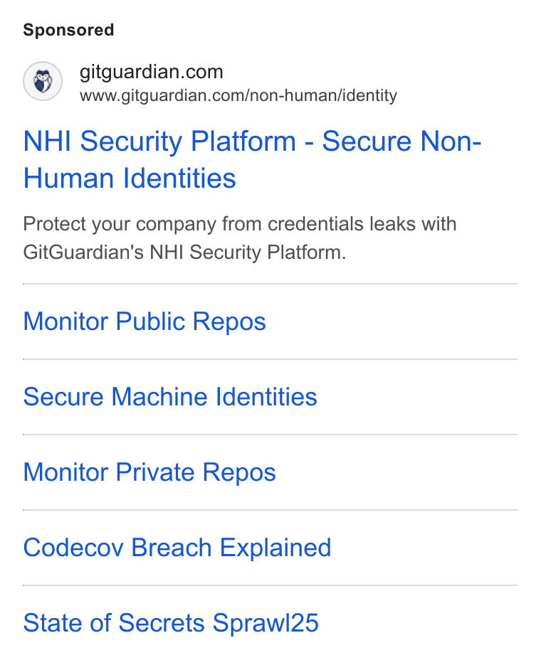 GitGuardian ad on Google Ads: www.gitguardian.com/non-humanj/identity NHI Security Platform - Secure Non- Human Identities Protect your company from credentials leaks with Git Guardian's NHI Security Platform. Monitor Public Repos Secure Machine Identities Monitor Private Repos Codecov Breach Explained State of Secrets Sprawl25