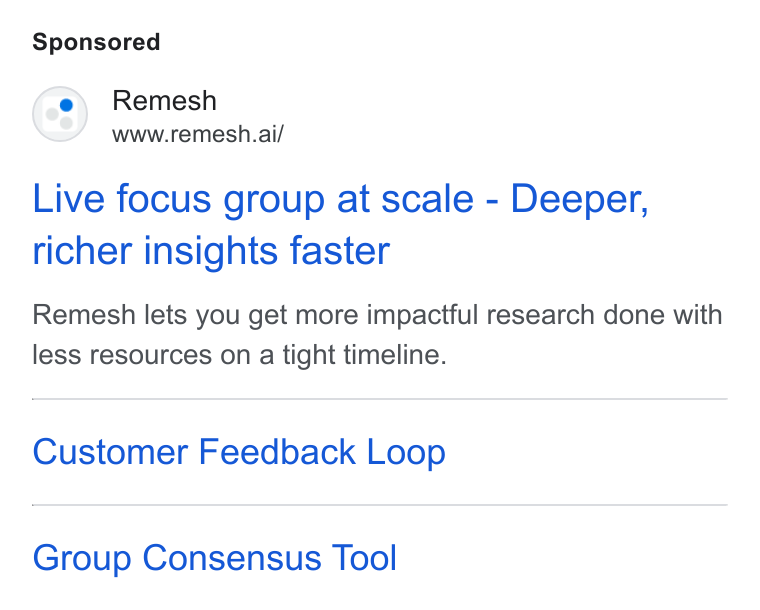 Remesh ad on Google Ads: (08) Remesh www.remesh.ai/ Live focus group at scale - Deeper, richer insights faster Remesh lets you get more impactful research done with less resources on a tight timeline. Customer Feedback Loop Group Consensus Tool