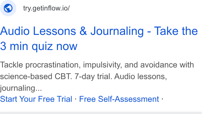Inflow ad on Google Ads: © __try.getinflow.io/ Audio Lessons & Journaling - Take the 3 min quiz now Tackle procrastination, impulsivity, and avoidance with science-based CBT. 7-day trial. Audio lessons, journaling... Start Your Free Trial - Free Self-Assessment -