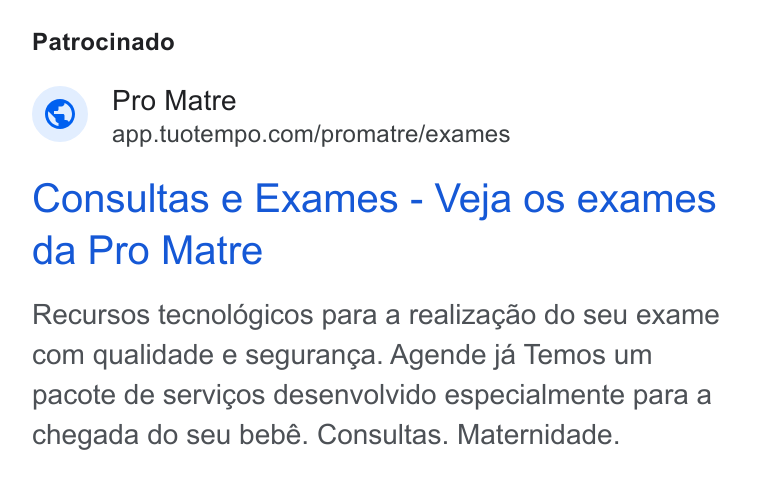 TuoTempo ad on Google Ads: Patrocinado Consultas e Exames - Veja os exames da Pro Matre Recursos tecnoldgicos para a realizagao do seu exame com qualidade e seguranga. Agende ja Temos um pacote de servicos desenvolvido especialmente para a chegada do seu bebé. Consultas. Maternidade.