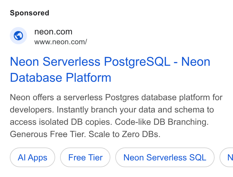 Neon ad on Google Ads: www.neon.com/ Neon Serverless Postgre SQL - Neon Database Platform Neon offers a serverless Postgres database platform for developers. Instantly branch your data and schema to access isolated DB copies. Code-like DB Branching. Generous Free Tier. Scale to Zero DBs. Al Apps Neon Serverless SQL (N