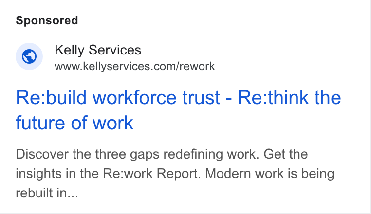Kelly Services ad on Google Ads: Re:build workforce trust - Re:think the future of work Discover the three gaps redefining work. Get the insights in the Re:work Report. Modern work is being rebuilt in...