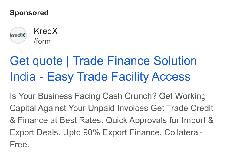 KredX ad on Google Ads: Kred X /form Get quote | Trade Finance Solution India - Easy Trade Facility Access Is Your Business Facing Cash Crunch? Get Working Capital Against Your Unpaid Invoices Get Trade Credit Finance at Best Rates. Quick Approvals for Import & Export Deals. Upto 90% Export Finance. Collateral- Free.