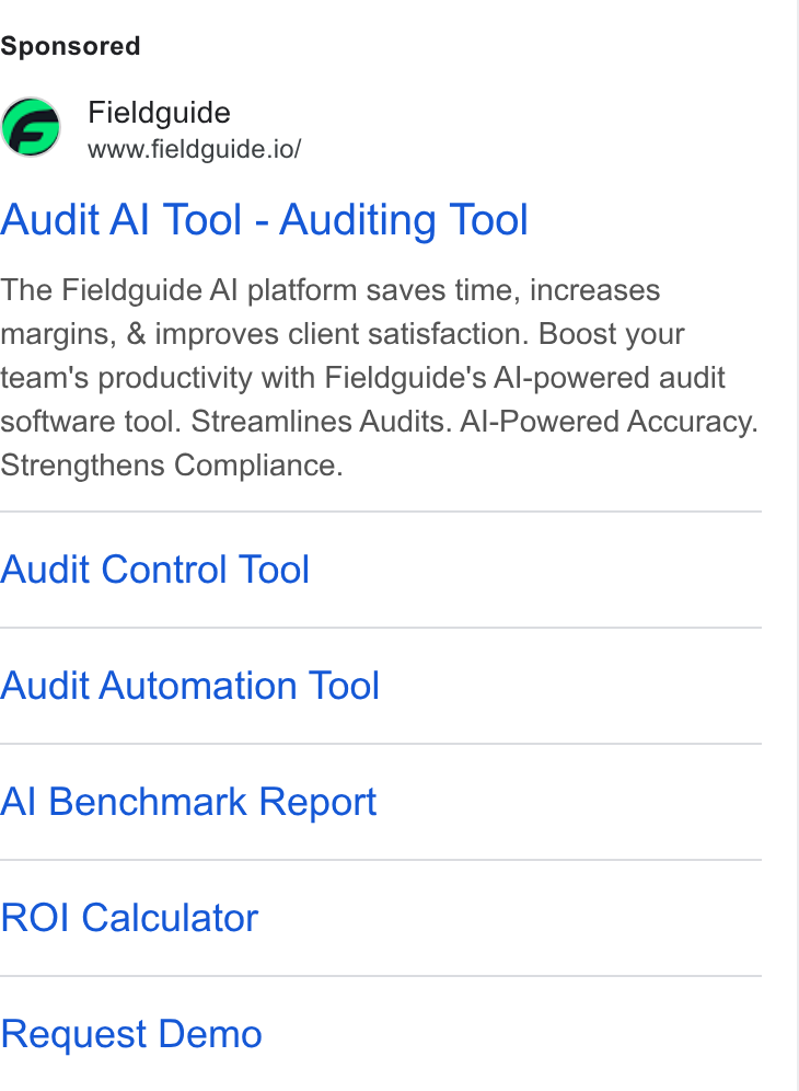 Fieldguide ad on Google Ads: Fieldguide www.fieldguide.io/ Audit Al Tool - Auditing Tool The Fieldguide Al platform saves time, increases margins, & improves client satisfaction. Boost your team's productivity with Fieldguide’s Al-powered audit software tool. Streamlines Audits. Al-Powered Accuracy. Strengthens Compliance. Audit Control Tool Audit Automation Tool Al Benchmark Report ROI Calculator Request Demo