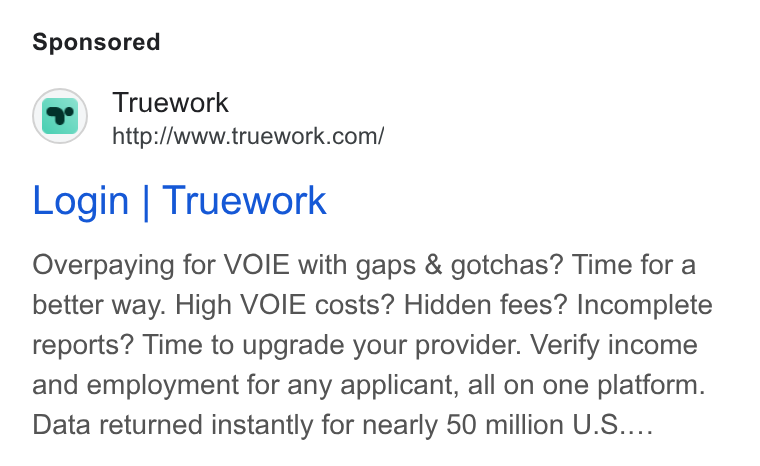 Truework ad on Google Ads: Login | Truework Overpaying for VOIE with gaps & gotchas? Time for a better way. High VOIE costs? Hidden fees? Incomplete reports? Time to upgrade your provider. Verify income and employment for any applicant, all on one platform. Data returned instantly for nearly 50 million U. S....