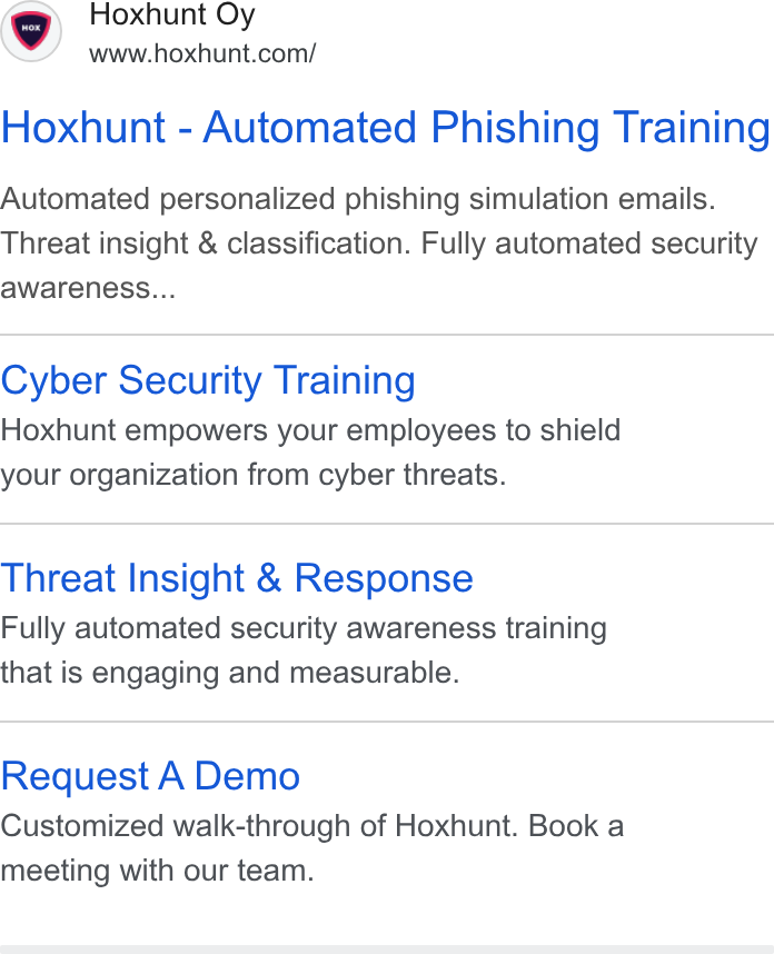 Hoxhunt ad on Google Ads: Hoxhunt - Automated Phishing Training Automated personalized phishing simulation emails. Threat insight & classification. Fully automated security awareness... Cyber Security Training Hoxhunt empowers your employees to shield your organization from cyber threats. Threat Insight & Response Fully automated security awareness training that is engaging and measurable. Request A Demo Customized walk-through of Hoxhunt. Book a meeting with our team.