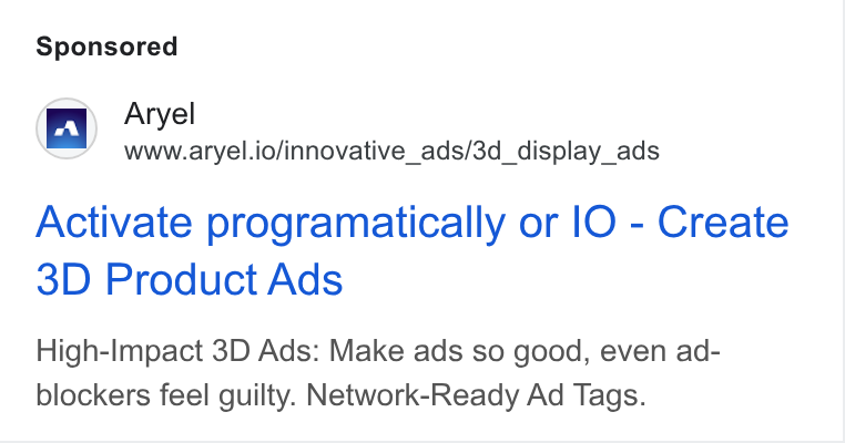 Aryel ad on Google Ads: wr Aryel www.aryel.io/innovative_ads/3d_display_ads Activate programatically or l O - Create 3D Product Ads High-Impact 3D Ads: Make ads so good, even ad- blockers feel guilty. Network-Ready Ad Tags.
