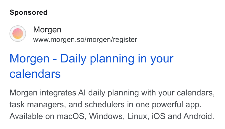 Morgen ad on Google Ads: Morgen www.morgen.so/morgen/register Morgen - Daily planning in your calendars Morgen integrates Al daily planning with your calendars, task managers, and schedulers in one powerful app. Available on mac OS, Windows, Linux, i OS and Android.