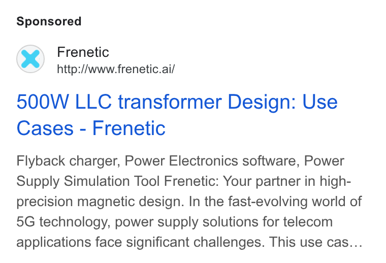 Frenetic ad on Google Ads: Frenetic http://www.frenetic.ai/ 500W LLC transformer Design: Use Cases - Frenetic Flyback charger, Power Electronics software, Power Supply Simulation Tool Frenetic: Your partner in high- precision magnetic design. In the fast-evolving world of 5G technology, power supply solutions for telecom applications face significant challenges. This use cas...