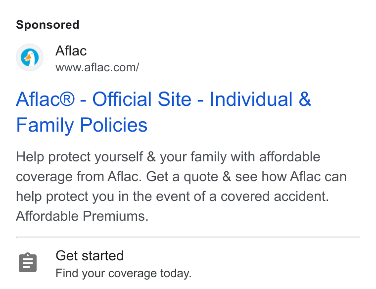 Aflac ad on Google Ads: Aflac® - Official Site - Individual & Family Policies Help protect yourself & your family with affordable coverage from Aflac. Get a quote & see how Aflac can help protect you in the event of a covered accident. Affordable Premiums. Get started Find your coverage today.