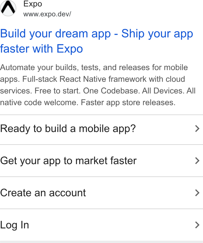 Expo ad on Google Ads: AW Expo www.expo.dev/ Build your dream app - Ship your app faster with Expo Automate your builds, tests, and releases for mobile apps. Full-stack React Native framework with cloud services. Free to start. One Codebase. All Devices. All native code welcome. Faster app store releases. Ready to build a mobile app? > Get your app to market faster > Create an account > Log In >