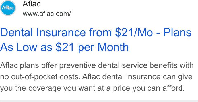 Aflac ad on Google Ads: Dental Insurance from $21/Mo - Plans As Low as $21 per Month Aflac plans offer preventive dental service benefits with no out-of-pocket costs. Aflac dental insurance can give you the coverage you want at a price you can afford.