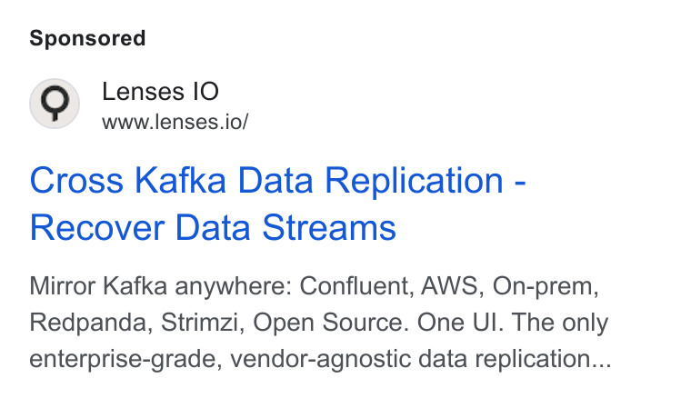 Lenses.io ad on Google Ads: Lenses IO www.lenses.io/ Cross Kafka Data Replication - Recover Data Streams Mirror Kafka anywhere: Confluent, AWS, On-prem, Redpanda, Strimzi, Open Source. One UI. The only enterprise-grade, vendor-agnostic data replication...