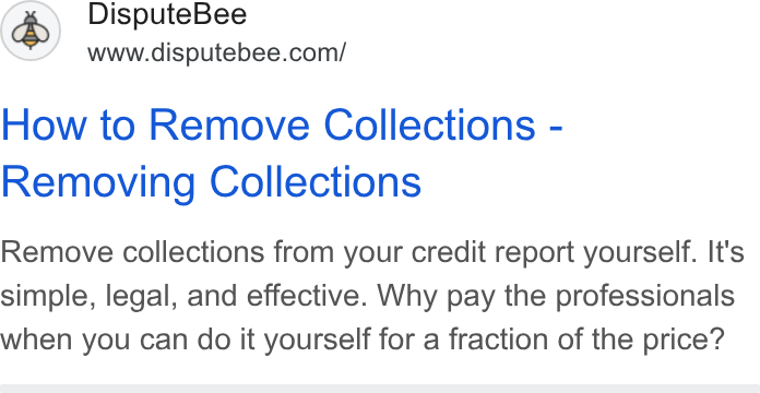 DisputeBee ad on Google Ads: How to Remove Collections - Removing Collections Remove collections from your credit report yourself. It's simple, legal, and effective. Why pay the professionals when you can do it yourself for a fraction of the price?