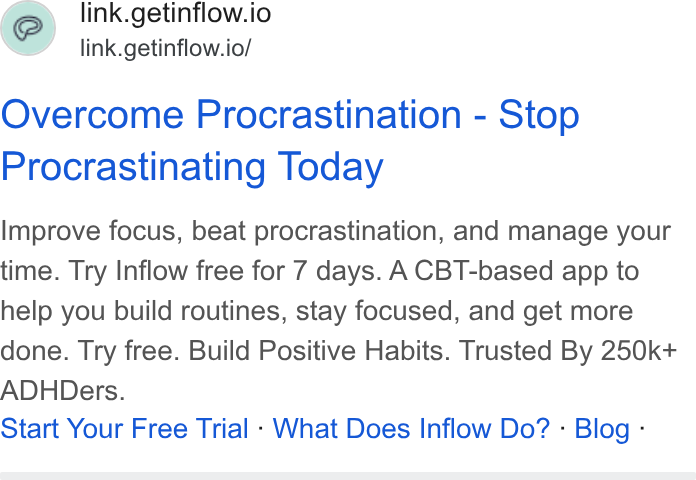 Inflow ad on Google Ads: link.getinflow.io link.getinflow.io/ Overcome Procrastination - Stop Procrastinating Today Improve focus, beat procrastination, and manage your time. Try Inflow free for 7 days. A CBT-based app to help you build routines, stay focused, and get more done. Try free. Build Positive Habits. Trusted By 250k+ ADHDers. Start Your Free Trial - What Does Inflow Do? - Blog -