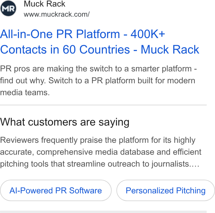 Muck Rack ad on Google Ads: All-in-One PR Platform - 400K+ Contacts in 60 Countries - Muck Rack PR pros are making the switch to a smarter platform - find out why. Switch to a PR platform built for modern media teams. What customers are saying Reviewers frequently praise the platform for its highly accurate, comprehensive media database and efficient pitching tools that streamline outreach to journalists.... Al-Powered PR Software Personalized Pitching