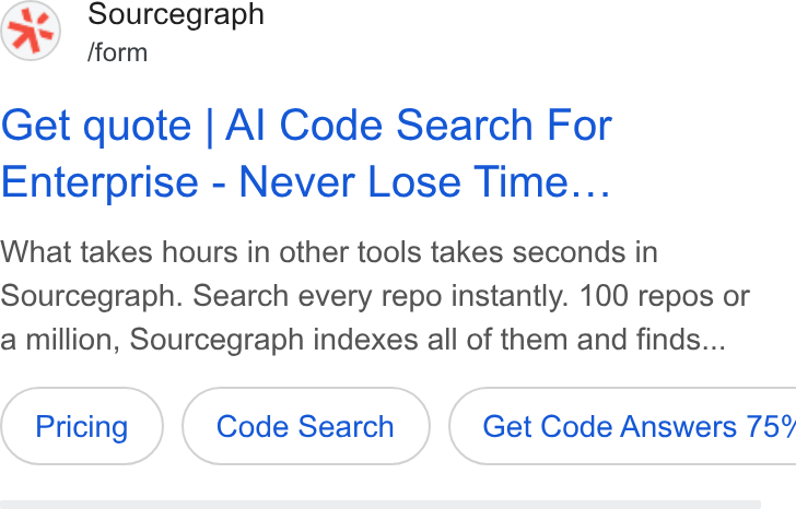 Sourcegraph ad on Google Ads: Sourcegraph /form Get quote | Al Code Search For Enterprise - Never Lose Time... What takes hours in other tools takes seconds in Sourcegraph. Search every repo instantly. 100 repos or a million, Sourcegraph indexes all of them and finds... Code Search } ( Get Code Answers 75%
