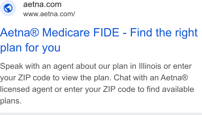 Aetna ad on Google Ads: www.aetna.com/ Aetna® Medicare FIDE - Find the right plan for you Speak with an agent about our plan in Illinois or enter your ZIP code to view the plan. Chat with an Aetna® licensed agent or enter your ZIP code to find available plans.