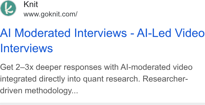 Knit ad on Google Ads: Al Moderated Interviews - Al-Led Video Interviews Get 2—3x deeper responses with Al-moderated video integrated directly into quant research. Researcher- driven methodology...