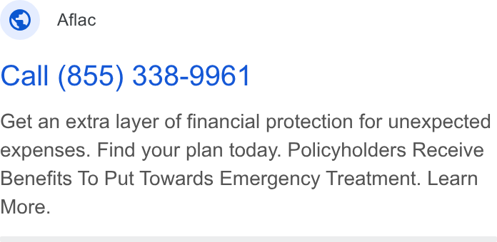 Aflac ad on Google Ads: Aflac Call (855) 338-9961 Get an extra layer of financial protection for unexpected expenses. Find your plan today. Policyholders Receive Benefits To Put Towards Emergency Treatment. Learn More.