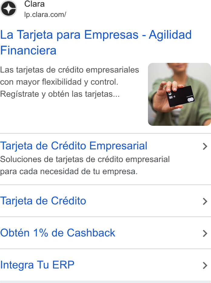 Clara ad on Google Ads: La Tarjeta para Empresas - Agilidad Financiera Las tarjetas de crédito empresariales con mayor flexibilidad y control. Registrate y obtén las tarjetas... Tarjeta de Crédito Empresarial > Soluciones de tarjetas de crédito empresarial para cada necesidad de tu empresa. Tarjeta de Crédito > Obtén 1% de Cashback > Integra Tu ERP >