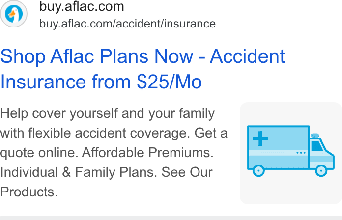 Aflac ad on Google Ads: buy.aflac.com/accident/insurance Shop Aflac Plans Now - Accident Insurance from $25/Mo Help cover yourself and your family ( with flexible accident coverage. Get a quote online. Affordable Premiums. Individual & Family Plans. See Our Products.