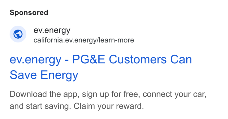 ev.energy ad on Google Ads: © ev.energy california.ev.energy/learn-more ev.energy - PG& E Customers Can Save Energy Download the app, sign up for free, connect your car, and start saving. Claim your reward.