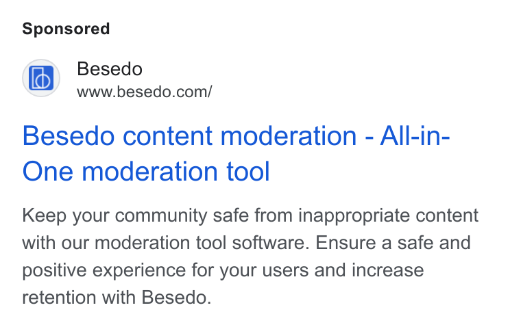 Besedo ad on Google Ads: Besedo content moderation - All-in- One moderation tool Keep your community safe from inappropriate content with our moderation tool software. Ensure a safe and positive experience for your users and increase retention with Besedo.